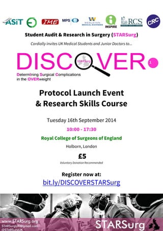 1 
Student Audit & Research in Surgery (STARSurg) 
Cordially invites UK Medical Students and Junior Doctors to... 
Protocol Launch Event 
& Research Skills Course 
Tuesday 16th September 2014 
10:00 - 17:30 
Royal College of Surgeons of England 
Holborn, London 
£5 
Voluntary Donation Recommended 
Register now at: 
bit.ly/DISCOVERSTARSurg 
 
