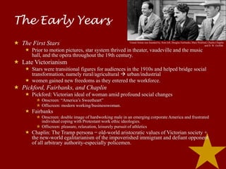 The Early Years
 The First Stars                                         United Artists was founded by, from left, Douglas Fairbanks, Mary Pickford, Charlie Chaplin
                                                                                                                                  and D. W. Griffith.

     Prior to motion pictures, star system thrived in theater, vaudeville and the music
      hall, and the opera throughout the 19th century.
 Late Victorianism
     Stars were transitional figures for audiences in the 1910s and helped bridge social
      transformation, namely rural/agricultural  urban/industrial
     women gained new freedoms as they entered the workforce.
 Pickford, Fairbanks, and Chaplin
     Pickford: Victorian ideal of woman amid profound social changes
         ✮ Onscreen: “America’s Sweetheart”
         ✮ Offscreen: modern working/businesswoman.
     Fairbanks
         ✮ Onscreen: double image of hardworking male in an emerging corporate America and frustrated
           individual coping with Protestant work ethic ideologies.
         ✮ Offscreen: pleasure, relaxation, leisurely pursuit of athletics
     Chaplin: The Tramp persona = old-world aristocratic values of Victorian society +
      the new-world egalitarianism of the impoverished immigrant and defiant opponent
      of all arbitrary authority-especially policemen.
 