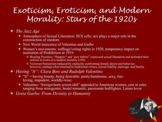 Exoticism, Eroticism, and Modern
    Morality: Stars of the 1920s
 The Jazz Age
     Atmosphere of Sexual Liberation: SEX sells; sex plays a major role in the
      construction of stardom
     New World innocence of Valentino and Garbo
     Women’s movements: suffrage/voting rights in 1920, temperance impact on
      institution of Prohibition in 1919
         ✮ Roaring Twenties: “flappers” and “jazz babies” expressed sexual liberation and defended their
           actions in terms of a modern morality (104).
         ✮ Victorian Puritanism replaced by explicitly confronting female desire and behavior;
           however, endings often returned to traditional virtues, sexual fidelity, marriage, and family.
 Having “It”: Clara Bow and Rudolph Valentino
     “It” = having beauty, being desirable: pretty/handsome, sexy, fun-
      loving, impudent, worldly-wise.
     Valentino: “foreign-born screen idol” appealed to American women, cast in roles
      ranging from misogynist, brutal romantic, passionate bullfighter, Latino lover
 Greta Garbo: From Divinity to Humanity
 