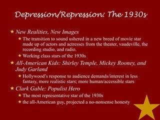 Depression/Repression: The 1930s

 New Realities, New Images
    The transition to sound ushered in a new breed of movie star
     made up of actors and actresses from the theater, vaudeville, the
     recording studio, and radio.
    Working class stars of the 1930s
 All-American Kids: Shirley Temple, Mickey Rooney, and
  Judy Garland
    Hollywood’s response to audience demands/interest in less
     fantasy, more realistic stars; more human/accessible stars
 Clark Gable: Populist Hero
    The most representative star of the 1930s
    the all-American guy, projected a no-nonsense honesty
 