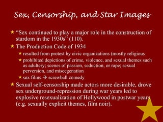Sex, Censorship, and Star Images

 “Sex continued to play a major role in the construction of
  stardom in the 1930s” (110).
 The Production Code of 1934
    resulted from protest by civic organizations (mostly religious
    prohibited depictions of crime, violence, and sexual themes such
     as adultery; scenes of passion, seduction, or rape; sexual
     perversion, and miscegenation
    sex films  screwball comedy
 Sexual self-censorship made actors more desirable, drove
  sex underground-repression during war years led to
  explosive resexualization of Hollywood in postwar years
  (e.g. sexually explicit themes, film noir).
 