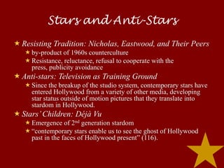 Stars and Anti-Stars
 Resisting Tradition: Nicholas, Eastwood, and Their Peers
    by-product of 1960s counterculture
    Resistance, reluctance, refusal to cooperate with the
     press, publicity avoidance
 Anti-stars: Television as Training Ground
    Since the breakup of the studio system, contemporary stars have
     entered Hollywood from a variety of other media, developing
     star status outside of motion pictures that they translate into
     stardom in Hollywood.
 Stars’ Children: Déjà Vu
    Emergence of 2nd generation stardom
    “contemporary stars enable us to see the ghost of Hollywood
     past in the faces of Hollywood present” (116).
 