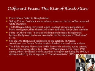 Different Faces: The Rise of Black Stars

 From Sidney Poitier to Blaxploitation
 Sidney Poitier: first black star to achieve success at the box office, attracted
  white spectators
 1970s Blaxploitation movement aimed to attract growing population of
  black moviegoers, films dramatized crime, addressed lower-class concerns
 Fame in Other Fields: “black actors from noncinematic backgrounds
  because Hollywood had never invested in the development of black stars”
  (117).
 60s and 70s: Hollywood capitalized on the celebrity of African
  Americans, cast former fashion models, football stars and other athletes.
 The Eddie Murphy Generation: 1980s increase in minority acting careers;
  black actors cast regularly (e.g., Denzel Washington in The Siege, 1998
  among others) by liberal white executives who grew up during the 1960s, a
  decade marked by the emergence of “racial sensitivity” (119).
 