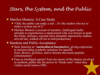 Stars, the System, and the Public

 Marilyn Monroe: A Case Study
    “Only the public can make a star…It’s the studios who try to
     make a system out of it.”
    Marilyn Monroe’s account of stardom, challenged studio
     attempts to manufacture a replacement (she was known to push
     the limits, defiance, resisted strict demands imposed by studios-
     arrived late, walked off set in mid-production)
 Stardom and Public Acceptance
    Stars function as “sociocultural barometers, giving expression
     to and providing symbolic solutions for specific
     fears, desires, anxieties, and/or dreams that haunt popular
     consciousness”
    Fans as intelligent agents! Fans are aware of the fantasy involved
     in stardom; public has the power to “break stars” when they
     violate social norms (100).
 