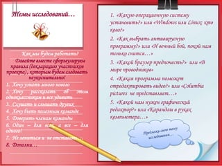 Темы исследований…«Какую операционную систему установить?» или «Windows или Linux: кто кого?»«Как выбрать антивирусную программу?» или «И вечный бой, покой нам только снится…»«Какой браузер предпочесть?»  или «В мире проводников»«Какая программа поможет отредактировать видео?» или «Columbiapictures  не представляет…»«Какой нам нужен графический редактор?» или «Карандаш в руках компьютера…»Как мы будем работать?Давайте вместе сформулируем правила (декларацию участников проекта) , которым будем следовать неукоснительно!Хочу узнать много новогоХочу рассказать об этом  одноклассникам и все удивитьСлушать и слышать другихХочу быть полезным командеДоверять членам командыОдин – для всех, а все – для одного!Не лениться и  не отставать…Дополни…Предложи свою тему исследования…