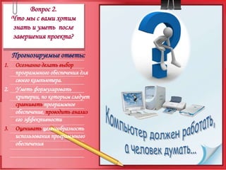 Вопрос 2.Что мы с вами хотим знать и уметь  после завершения проекта?Прогнозируемые ответы:Осознанно делать выбор программного обеспечения для своего компьютера.Уметь формулировать критерии, по которым следует  сравнивать программное обеспечение, проводить анализ его эффективности Оценивать целесообразность использования программного обеспеченияКомпьютер должен работать,а человек думать...