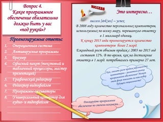 Вопрос 4.Какое программное обеспечение обязательно должно быть у вас «под рукой»?Это интересно…success [sək'ses] – успехВ 2008 году количество персональных компьютеров, используемых по всему миру, перешагнуло отметку в 1 миллиард единиц. К концу 2015 года прогнозируется количество компьютеров  более 2 млрд.Ежегодный рост объемов продаж с 2003 по 2015 год составит 12%. В то время, как на достижение отметки в 1 млрд. потребовалось примерно 27 лет.Прогнозируемые ответы:Операционная системаАнтивирусные программыБраузерОфисный пакет (текстовый и табличный процессоры, мастер презентаций)Графический редакторРедактор видеофайловПрограммы-архиваторыУниверсальный конвертор для аудио- и видеофайловКак  связать рост продаж персональных компьютеров с  развитием рынка программного обеспечения? Может этот факт повлиять на ваш выбор будущей специальности?Ранжируйте программное обеспечение по степени важности…