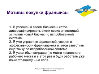 Мотивы покупки франшизы 1. Я успешен в своем бизнесе и готов диверсифицировать риски своих инвестиций, запустив новый бизнес по испробованной системе. 2. Я уже управляю франшизой, уверен в эффективности франчайзинга и готов запустить еще точку по испробованной системе. 2. Я ушел (был сокращен) с моего последнего рабочего места и в этот раз я буду работать уже по-настоящему – на себя. Ассоциация  франчайзинга  зарегистрирована в декабре 2001 года 