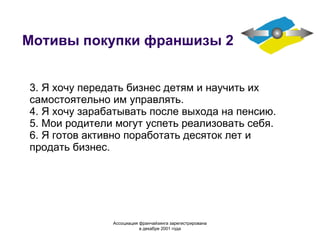Мотивы покупки франшизы 2 3. Я хочу передать бизнес детям и научить их самостоятельно им управлять. 4. Я хочу зарабатывать после выхода на пенсию. 5. Мои родители могут успеть реализовать себя. 6. Я готов активно  поработать десяток лет и продать бизнес. Ассоциация  франчайзинга  зарегистрирована в декабре 2001 года 