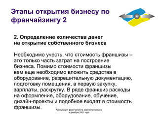 Этапы открытия бизнесу по франчайзингу 2 2. Определение количества денег на открытие собственного бизнеса Необходимо учесть, что стоимость франшизы – это только часть затрат на построение бизнеса. Помимо стоимости франшизы вам еще необходимо вложить средства в оборудование, разрешительную документацию, подготовку помещения, в первую закупку, зарплаты, раскрутку. В ряде франшиз расходы на оформление, оборудование, обучение, дизайн-проекты и подобное входят в стоимость франшизы. Ассоциация  франчайзинга  зарегистрирована в декабре 2001 года 
