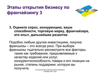 Этапы открытия бизнесу по франчайзингу 3 3. Оцените спрос, конкуренцию, ваши способности, торговую марку, франчайзера, его опыт, дальнейшее развитие Подобно любым другим инвестициям, покупка франшизы – это всегда риск. При выборе франшизы тщательно рассмотрите все факторы, такие как требования, предъявляемые к качеству изделий или услуг, конкурентоспособность товара и его позиции на рынке, степень поддержки, которую вы получите. Ассоциация  франчайзинга  зарегистрирована в декабре 2001 года 