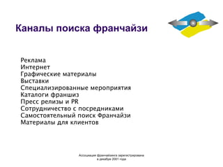 Каналы поиска франчайзи Реклама Интернет Графические материалы Выставки Специализированные мероприятия Каталоги франшиз Пресс релизы и PR Сотрудничество с посредниками Самостоятельный поиск Франчайзи Материалы для клиентов Ассоциация  франчайзинга  зарегистрирована в декабре 2001 года 