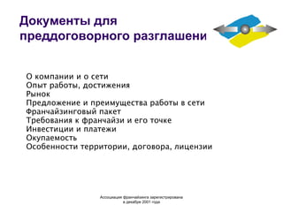 Документы для преддоговорного разглашения О компании и о сети Опыт работы, достижения Рынок Предложение и преимущества работы в сети Франчайзинговый пакет Требования к франчайзи и его точке Инвестиции и платежи Окупаемость Особенности территории, договора, лицензии Ассоциация  франчайзинга  зарегистрирована в декабре 2001 года 