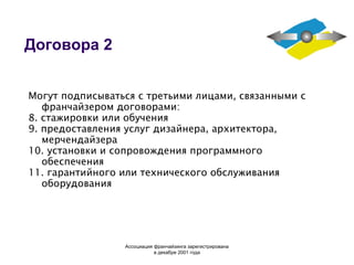 Договора 2 Могут подписываться с третьими лицами, связанными с франчайзером договорами: 8. стажировки или обучения 9. предоставления услуг дизайнера, архитектора, мерчендайзера 10. установки и сопровождения программного обеспечения 11. гарантийного или технического обслуживания оборудования Ассоциация  франчайзинга  зарегистрирована в декабре 2001 года 
