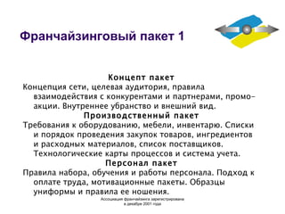 Франчайзинговый пакет 1 Концепт пакет Концепция сети, целевая аудитория, правила взаимодействия с конкурентами и партнерами, промо-акции. Внутреннее убранство и внешний вид. Производственный пакет Требования к оборудованию, мебели, инвентарю. Списки и порядок проведения закупок товаров, ингредиентов и расходных материалов, список поставщиков. Технологические карты процессов и система учета. Персонал пакет Правила набора, обучения и работы персонала. Подход к оплате труда, мотивационные пакеты. Образцы униформы и правила ее ношения. Ассоциация  франчайзинга  зарегистрирована в декабре 2001 года 