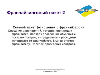 Франчайзинговый пакет 2 Сетевой пакет (отношения с франчайзером) Описание мероприятий, которые производит франчайзер, порядок проведения обучения и поставок товаров, ингредиентов и расходных материалов от франчайзера. Бланки отчетов франчайзеру. Порядок проведения контроля. Ассоциация  франчайзинга  зарегистрирована в декабре 2001 года 