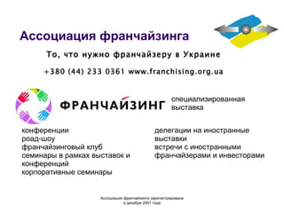 Ассоциация франчайзинга специализированн ая выставк а конференции роад-шоу франчайзинговый клуб семинары в рамках выставок и конференций  корпоративные семинары То, что нужно франчайзеру в Украине +380 (44) 233 0361  www.franchising.org.ua делегации на иностранные выставки встречи с иностранными франчайзерами и инвесторами Ассоциация  франчайзинга  зарегистрирована в декабре 2001 года 