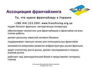 Ассоциация франчайзинга издает Каталог франшиз, методическую литературу обеспечивает консалтинг для франчайзеров и франчайзи на всех этапах работы делает рассылку новостей сетевого бизнеса поддерживает горячую линию для потенциальных франчайзи занимается вопросами развития инфраструктуры рынка франшиз ведет статистику роста рынка, делает исследования и опросы игроков рынка работает над законодательной базой и представляет интересы членов То, что нужно франчайзеру в Украине +380 (44) 233 0361  www.franchising.org.ua Ассоциация  франчайзинга  зарегистрирована в декабре 2001 года 