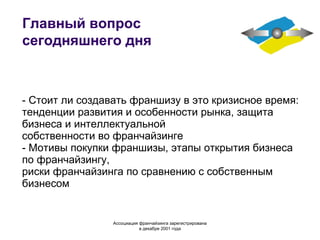 Главный вопрос сегодняшнего дня - Стоит ли создавать франшизу в это кризисное время: тенденции развития и особенности рынка, защита бизнеса и интеллектуальной собственности во франчайзинге - Мотивы покупки франшизы, этапы открытия бизнеса по франчайзингу, риски франчайзинга по сравнению с собственным бизнесом Ассоциация  франчайзинга  зарегистрирована в декабре 2001 года 