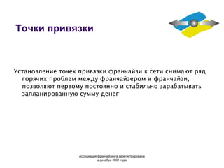 Точки привязки Установление точек привязки франчайзи к сети снимают ряд горячих проблем между франчайзером и франчайзи, позволяют первому постоянно и стабильно зарабатывать запланированную сумму денег Ассоциация  франчайзинга  зарегистрирована в декабре 2001 года 