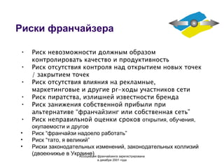Риски франчайзера Риск невозможности должным образом контролировать качество и продуктивность Риск отсутствия контроля над открытием новых точек / закрытием точек Риск отсутствия влияния на рекламные, маркетинговые и другие pr-ходы участников сети Риск пиратства, излишней известности бренда Риск занижения собственной прибыли при альтернативе “франчайзинг или собственная сеть” Риск неправильной оценки сроков  открытия, обучения, окупаемости и другое Риск “франчайзи надоело работать” Риск “тато, я великий” Риски законодательных изменений, законодательных коллизий (двоекнижье в Украине) Ассоциация  франчайзинга  зарегистрирована в декабре 2001 года 
