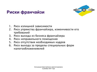 Риски франчайзи Риск излишней зависимости Риск упрямства франчайзера, изменчивости его требований Риск выхода из бизнеса франчайзера Риск неправильного помещения Риск отсутствия необходимых кадров Риск выхода за пределы специальных форм налогообложения елей Ассоциация  франчайзинга  зарегистрирована в декабре 2001 года 