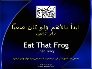 ‫ابدأ بالهم ولو كان صعبا‬
                         ‫براين تراسي‬


           ‫‪Eat That Frog‬‬
                           ‫‪Brian Tracy‬‬

‫)ملخص لحد أفضل الكتب في تنمية القدرات الشخصية في إدارة الوقت و قوة النجاز(‬

                             ‫©يوسف المل 8002‬
                           ‫‪mullaya_98@yahoo.com‬‬
 