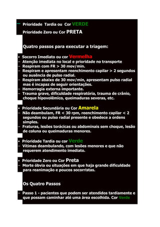 –   Prioridade Tardia ou Cor VERDE

–   Prioridade Zero ou Cor PRETA


    Quatro passos para executar a triagem:

• Socorro Imediato ou cor Vermelha
– Atenção imediata no local e prioridade no transporte
– Respiram com FR > 30 mov/min.
– Respiram e apresentam reenchimento capilar > 2 segundos
  ou ausência de pulso radial.
– Respiram abaixo de 30 mov/min, apresentam pulso radial
  mas é incapaz de seguir orientações.
– Hemorragia externa importante.
– Trauma grave, dificuldade respiratória, trauma de crânio,
  choque hipovolêmico, queimaduras severas, etc.

• Prioridade Secundária ou Cor Amarela
– Não deambulam, FR < 30 rpm, reenchimento capilar < 2
  segundos ou pulso radial presente e obedece a ordens
  simples.
– Fraturas, lesões torácicas ou abdominais sem choque, lesão
  de coluna ou queimaduras menores.

• Prioridade Tardia ou cor Verde
– Vítimas deambulando, com lesões menores e que não
  requerem atendimento imediato.

• Prioridade Zero ou Cor Preta
– Morte óbvia ou situações em que haja grande dificuldade
  para reanimação e poucos socorristas.


    Os Quatro Passos

– Passo 1 - pacientes que podem ser atendidos tardiamente e
  que possam caminhar até uma área escolhida. Cor Verde
 