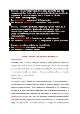 – Passo 2 - checar respiração. Para cada paciente que não
  possa caminhar é checada a respiração. Nenhuma avaliação
  é precisa. A respiração está lenta, normal ou rápida.
• Cor Preta - sem respiração.
• Cor Vermelha - respiração > 30 mov/min.
• Cor Amarela/Vermelha - respiração < 30 mov/min

– Passo 3 - avaliar a perfusão. Observar o pulso radial ou o
  reenchimento capilar. Aqui pode-se descobrir uma
  hemorragia grave e se fazer uma compressão direta que
  pode ser mantida por um paciente que se encontra
  deambulando.
• Cor Vermelha - RC > 2 segundos ou pulso ausente
• Cor Amarela/Vermelha - RC < 2 segundos e pulso presente.

– Passo 4 - avaliar o estado de consciência:
• Cor Vermelha - Não obedece ordens
• Cor Amarela - Obedece ordens


                   PASSOS A SEGUIR NA APLICAÇÃO DO MÉTODO START

  PRIMEIRO PASSO

  O socorrista entra na cena da emergência, identifica e conduz (poderá ser utilizado um

  megafone para isso) as vítimas que podem caminhar para uma área de concentração

  previamente delimitada. Estas vítimas receberão uma identificação verde, entretanto, esse não

  é o momento de rotulá-las com etiquetas ou fitas, sendo que tal providência será realizada

  posteriormente e de forma individual.

  SEGUNDO PASSO

  Os socorristas iniciam a avaliação das vítimas que permaneceram na cena de emergência e

  que não apresentam condições de caminhar. Deverá ser avaliada a respiração. A respiração

  está normal, rápida ou ausente ? Se está ausente, abra imediatamente as VAS, com a técnica

  de “elevação do mento” para determinar se as respirações iniciam-se espontaneamente. Se a

  vítima continua sem respirar, identifique-a com a etiqueta/fita de cor preta (Não perca tempo

  tentando reanimar a vítima). Se a vítima está inconsciente e necessita ajuda para manter as

  VAS abertas providencie auxílio de voluntários que estejam na cena da emergência ( vítimas

  código verde podem auxiliar ). Toda vítima inconsciente, em princípio, será classificada no final
 
