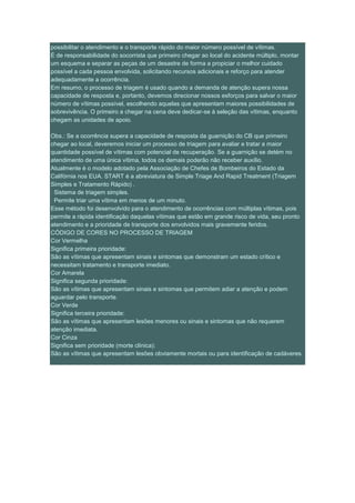 possibilitar o atendimento e o transporte rápido do maior número possível de vítimas.
É de responsabilidade do socorrista que primeiro chegar ao local do acidente múltiplo, montar
um esquema e separar as peças de um desastre de forma a propiciar o melhor cuidado
possível a cada pessoa envolvida, solicitando recursos adicionais e reforço para atender
adequadamente a ocorrência.
Em resumo, o processo de triagem é usado quando a demanda de atenção supera nossa
capacidade de resposta e, portanto, devemos direcionar nossos esforços para salvar o maior
número de vítimas possível, escolhendo aquelas que apresentam maiores possibilidades de
sobrevivência. O primeiro a chegar na cena deve dedicar-se à seleção das vítimas, enquanto
chegam as unidades de apoio.

Obs.: Se a ocorrência supera a capacidade de resposta da guarnição do CB que primeiro
chegar ao local, deveremos iniciar um processo de triagem para avaliar e tratar a maior
quantidade possível de vítimas com potencial de recuperação. Se a guarnição se detém no
atendimento de uma única vítima, todos os demais poderão não receber auxílio.
Atualmente é o modelo adotado pela Associação de Chefes de Bombeiros do Estado da
Califórnia nos EUA. START é a abreviatura de Simple Triage And Rapid Treatment (Triagem
Simples e Tratamento Rápido) .
· Sistema de triagem simples.
· Permite triar uma vítima em menos de um minuto.
Esse método foi desenvolvido para o atendimento de ocorrências com múltiplas vítimas, pois
permite a rápida identificação daquelas vítimas que estão em grande risco de vida, seu pronto
atendimento e a prioridade de transporte dos envolvidos mais gravemente feridos.
CÓDIGO DE CORES NO PROCESSO DE TRIAGEM
Cor Vermelha
Significa primeira prioridade:
São as vítimas que apresentam sinais e sintomas que demonstram um estado crítico e
necessitam tratamento e transporte imediato.
Cor Amarela
Significa segunda prioridade:
São as vítimas que apresentam sinais e sintomas que permitem adiar a atenção e podem
aguardar pelo transporte.
Cor Verde
Significa terceira prioridade:
São as vítimas que apresentam lesões menores ou sinais e sintomas que não requerem
atenção imediata.
Cor Cinza
Significa sem prioridade (morte clínica):
São as vítimas que apresentam lesões obviamente mortais ou para identificação de cadáveres.
 