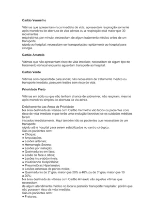 Cartão Vermelho

Vítimas que apresentam risco imediato de vida; apresentam respiração somente
após manobras de abertura de vias aéreas ou a respiração está maior que 30
movimentos
respiratórios por minuto; necessitam de algum tratamento médico antes de um
transporte
rápido ao hospital; necessitam ser transportadas rapidamente ao hospital para
cirurgia.

Cartão Amarelo

Vítimas que não apresentam risco de vida imediato; necessitam de algum tipo de
tratamento no local enquanto aguardam transporte ao hospital.

Cartão Verde

Vítimas com capacidade para andar; não necessitam de tratamento médico ou
transporte imediato, possuem lesões sem risco de vida.

Prioridade Preto

Vítimas em óbito ou que não tenham chance de sobreviver; não respiram, mesmo
após manobras simples de abertura da via aérea.

Detalhamento das Áreas de Prioridade
Na área destinada às vítimas com Cartão Vermelho vão todos os pacientes com
risco de vida imediato e que terão uma evolução favorável se os cuidados médicos
forem
iniciados imediatamente. Aqui também irão os pacientes que necessitam de um
transporte
rápido até o hospital para serem estabilizados no centro cirúrgico.
São os pacientes com:
● Choque;
● Amputações.
● Lesões arteriais;
● Hemorragia Severa;
● Lesões por inalação;
● Queimaduras em face;
● Lesão de face e olhos;
● Lesões intra-abdominais;
● Insuficiência Respiratória;
● Pneumotórax Hipertensivo
● Lesões extensas de partes moles;
● Queimaduras de 2º grau maior que 20% a 40%,ou de 3º grau maior que 10
a 30%;
Na área destinada às vítimas com Cartão Amarelo vão aquelas vítimas que
necessitam
de algum atendimento médico no local e posterior transporte hospitalar, porém que
não possuem risco de vida imediato.
São os pacientes com:
● Fraturas;
 