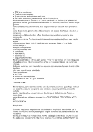 ● TCE leve, moderado;
● Queimaduras menores;
● Traumatismos abdominais e torácicos;
● Ferimentos com sangramento que necessitam suturas.
Na área destinada às vítimas com Cartão Verde vão as vítimas que apresentam
pequenas lesões, geralmente estão sentadas ou andando, sem risco de vida e que
podem
ser avaliadas ambulatorialmente. São os pacientes que causam mais problemas
na
cena do acidente, geralmente estão com dor e em estado de choque e tendem a
ser pouco
cooperativos. Não entendem o fato de estarem agrupados numa certa área
recebendo
cuidados mínimos. É extremamente importante um apoio psicológico para manter
essas
vítimas nessas áreas, pois do contrário elas tendem a deixar o local, indo
sobrecarregar o
hospital mais próximo.
São os pacientes com:
● contusões;
● hematomas;
● escoriações;
● pequenos ferimentos.
Na área destinada às vítimas com Cartão Preto vão as vítimas em óbito. Naquelas
situações em que há um desequilíbrio entre os recursos médicos e o número de
vítimas,
todos os pacientes com traumatismos severos, com poucas chances de sobrevida,
também
vão para essa área de prioridade.
São os pacientes:
● em óbito;
● múltiplos traumas graves;
● queimaduras de 2 e 3 grau extensas.

Técnica START

Nesta técnica, como acima descrito, cabe à primeira guarnição que chega no local
do acidente, procurar congelar a área e iniciar a triagem preliminar, enquanto
solicita
apoio, visando salvar o maior número de vítimas de óbito iminente. Assim os
socorristas
deverão realizara a triagem observando a RESPIRAÇÃO, PERFUSÃO e NÍVEL
DE
CONSCIÊNCIA.

Respiração

Avaliar a freqüência respiratória e a qualidade da respiração das vítimas. Se a
vítima não respira, checar presença de corpos estranhos causando obstrução da
via aérea.
Remova dentadura e dentes soltos. Alinhe a cabeça cuidando da coluna cervical.
Se após esse procedimento não iniciar esforços respiratórios, cartão PRETO. Se
 