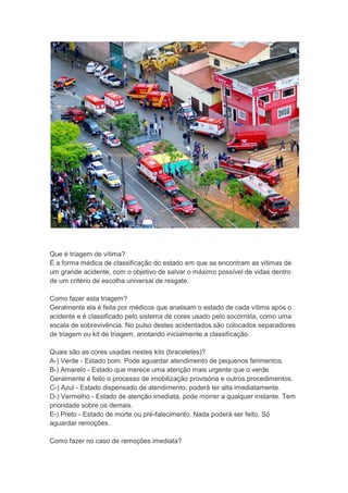 Que é triagem de vítima?
É a forma médica de classificação do estado em que se encontram as vítimas de
um grande acidente, com o objetivo de salvar o máximo possível de vidas dentro
de um critério de escolha universal de resgate.

Como fazer esta triagem?
Geralmente ela é feita por médicos que analisam o estado de cada vítima após o
acidente e é classificado pelo sistema de cores usado pelo socorrista, como uma
escala de sobrevivência. No pulso destes acidentados são colocados separadores
de triagem ou kit de triagem, anotando inicialmente a classificação.

Quais são as cores usadas nestes kits (braceletes)?
A-) Verde - Estado bom. Pode aguardar atendimento de pequenos ferimentos.
B-) Amarelo - Estado que merece uma atenção mais urgente que o verde.
Geralmente é feito o processo de imobilização provisória e outros procedimentos.
C-) Azul - Estado dispensado de atendimento, poderá ter alta imediatamente.
D-) Vermelho - Estado de atenção imediata, pode morrer a qualquer instante. Tem
prioridade sobre os demais.
E-) Preto - Estado de morte ou pré-falecimento. Nada poderá ser feito. Só
aguardar remoções.

Como fazer no caso de remoções imediata?
 