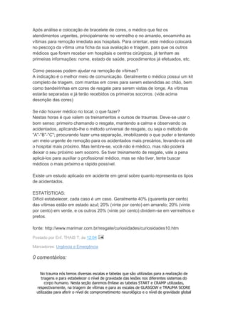 Após análise e colocação de bracelete de cores, o médico que fez os
atendimentos urgentes, principalmente no vermelho e no amarelo, encaminha as
vítimas para remoção imediata aos hospitais. Para orientar, este médico colocará
no pescoço da vítima uma ficha da sua avaliação e triagem, para que os outros
médicos que forem receber em hospitais e centros cirúrgicos, já tenham as
primeiras informações: nome, estado de saúde, procedimentos já efetuados, etc.

Como pessoas podem ajudar na remoção de vítimas?
A indicação é o melhor meio de comunicação. Geralmente o médico possui um kit
completo de triagem, com mantas em cores para serem estendidas ao chão, bem
como bandeirinhas em cores de resgate para serem vistas de longe. As vítimas
estarão separadas e já terão recebidos os primeiros socorros. (vide acima
descrição das cores)

Se não houver médico no local, o que fazer?
Nestas horas é que valem os treinamentos e cursos de traumas. Deve-se usar o
bom senso: primeiro chamando o resgate, mantendo a calma e observando os
acidentados, aplicando-lhe o método universal de resgate, ou seja o método de
"A"-"B"-"C"; procurando fazer uma separação, imobilizando o que puder e tentando
um meio urgente de remoção para os acidentados mais precários, levando-os até
o hospital mais próximo. Mas lembre-se, você não é médico, mas não poderá
deixar o seu próximo sem socorro. Se tiver treinamento de resgate, vale a pena
aplicá-los para auxiliar o profissional médico, mas se não tiver, tente buscar
médicos o mais próximo e rápido possível.

Existe um estudo aplicado em acidente em geral sobre quanto representa os tipos
de acidentados.

ESTATÍSTICAS:
Difícil estabelecer, cada caso é um caso. Geralmente 40% (quarenta por cento)
das vítimas estão em estado azul; 20% (vinte por cento) em amarelo; 20% (vinte
por cento) em verde, e os outros 20% (vinte por cento) dividem-se em vermelhos e
pretos.

fonte: http://www.marimar.com.br/resgate/curiosidades/curiosidades10.htm

Postado por Enf. THAIS T. às 12:04

Marcadores: Urgência e Emergência

0 comentários:


    No trauma nós temos diversas escalas e tabelas que são utilizadas para a realização de
     triagens e para estabelecer o nível de gravidade das lesões nos diferentes sistemas do
        corpo humano. Nesta seção daremos ênfase as tabelas START e CRAMP utilizadas,
  respectivamente, na triagem de vítimas e para as escalas de GLASGOW e TRAUMA SCORE
  utilizadas para aferir o nível de comprometimento neurológico e o nível de gravidade global
 