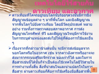 เทคโนโลยีไร้สายกับ
               ดาวเทียมร้อยๆดวงนั้นมีการยิง
 ดาวเทียมที่โคจรอยู่รอบโลกนับ
                               และอวกาศ
  สัญญาณข้อมูลต่าง ๆ มาที่พื้นโลก และยิงสัญญาณ
  จากพื้นโลกไปยังดาวเทียม โดยมีวัตถุประสงค์ หลาย
  อย่าง รวมทั้งการตรวจสอบสภาพอากาศ การส่ง
  สัญญาณโทรศัพท์ ทีวี และสัญญาณวิทยุมีการใช้งาน
  ในการระบุตำาแหน่งและส่งไปให้ผที่ตองการใช้และอื่น
                                      ู้ ้
  ๆ
 เรื่องจากที่กล่าวมาข้างต้นนั้น จะมีการส่งข้อมูลจาก
  นอกโลกหรือในอวกาศ เช่น จากดาวอังคารหรืออาจจะ
  ส่งมาจากระบบสุริยะจักรวาล ของเราก็ได้ และในการ
  สื่อสารเช่นนี้ได้นั้นก็จำาเป็นต้องใช้เทคโนโลยีไร้สายใน
  การทำางานทั้งสิ้น สิ่งที่น่าสนใจและน่าแปลกใจในการ
  สื่อสาร ผ่านดาวเทียมก็คือการใช้เครื่องมือสื่อสารพื้น
 