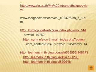 o
http://www.skr.ac.th/My%20Intranet/thaigoodvie
w/

www.thaigoodview.com/cai_c0247/8/c8_7_1.ht
m
o
http kurotop igetweb com index php?mo 14&
   newsid 19760
o http surin nfe go th main index php?option

    com_content&task view&id 13&Itemid 14
o
http learners in th blog pongsiri555555/146873
o http learners in th blog kikikiki 121230

o http learners in th blog dlf 99648
 