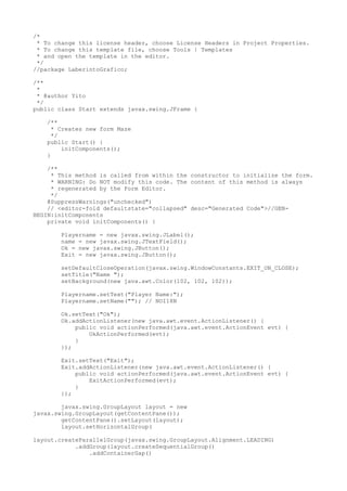 /*
* To change this license header, choose License Headers in Project Properties.
* To change this template file, choose Tools | Templates
* and open the template in the editor.
*/
//package LaberintoGrafico;
/**
*
* @author Yito
*/
public class Start extends javax.swing.JFrame {
/**
* Creates new form Maze
*/
public Start() {
initComponents();
}
/**
* This method is called from within the constructor to initialize the form.
* WARNING: Do NOT modify this code. The content of this method is always
* regenerated by the Form Editor.
*/
@SuppressWarnings("unchecked")
// <editor-fold defaultstate="collapsed" desc="Generated Code">//GEN-
BEGIN:initComponents
private void initComponents() {
Playername = new javax.swing.JLabel();
name = new javax.swing.JTextField();
Ok = new javax.swing.JButton();
Exit = new javax.swing.JButton();
setDefaultCloseOperation(javax.swing.WindowConstants.EXIT_ON_CLOSE);
setTitle("Name ");
setBackground(new java.awt.Color(102, 102, 102));
Playername.setText("Player Name:");
Playername.setName(""); // NOI18N
Ok.setText("Ok");
Ok.addActionListener(new java.awt.event.ActionListener() {
public void actionPerformed(java.awt.event.ActionEvent evt) {
OkActionPerformed(evt);
}
});
Exit.setText("Exit");
Exit.addActionListener(new java.awt.event.ActionListener() {
public void actionPerformed(java.awt.event.ActionEvent evt) {
ExitActionPerformed(evt);
}
});
javax.swing.GroupLayout layout = new
javax.swing.GroupLayout(getContentPane());
getContentPane().setLayout(layout);
layout.setHorizontalGroup(
layout.createParallelGroup(javax.swing.GroupLayout.Alignment.LEADING)
.addGroup(layout.createSequentialGroup()
.addContainerGap()
 