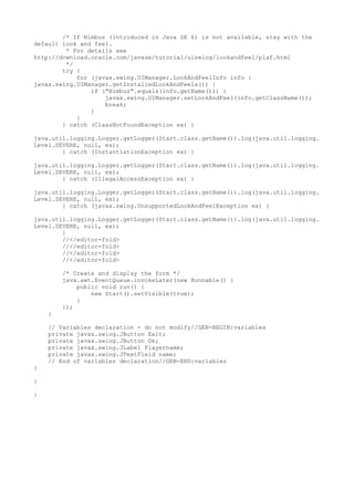 /* If Nimbus (introduced in Java SE 6) is not available, stay with the
default look and feel.
* For details see
http://download.oracle.com/javase/tutorial/uiswing/lookandfeel/plaf.html
*/
try {
for (javax.swing.UIManager.LookAndFeelInfo info :
javax.swing.UIManager.getInstalledLookAndFeels()) {
if ("Nimbus".equals(info.getName())) {
javax.swing.UIManager.setLookAndFeel(info.getClassName());
break;
}
}
} catch (ClassNotFoundException ex) {
java.util.logging.Logger.getLogger(Start.class.getName()).log(java.util.logging.
Level.SEVERE, null, ex);
} catch (InstantiationException ex) {
java.util.logging.Logger.getLogger(Start.class.getName()).log(java.util.logging.
Level.SEVERE, null, ex);
} catch (IllegalAccessException ex) {
java.util.logging.Logger.getLogger(Start.class.getName()).log(java.util.logging.
Level.SEVERE, null, ex);
} catch (javax.swing.UnsupportedLookAndFeelException ex) {
java.util.logging.Logger.getLogger(Start.class.getName()).log(java.util.logging.
Level.SEVERE, null, ex);
}
//</editor-fold>
//</editor-fold>
//</editor-fold>
//</editor-fold>
/* Create and display the form */
java.awt.EventQueue.invokeLater(new Runnable() {
public void run() {
new Start().setVisible(true);
}
});
}
// Variables declaration - do not modify//GEN-BEGIN:variables
private javax.swing.JButton Exit;
private javax.swing.JButton Ok;
private javax.swing.JLabel Playername;
private javax.swing.JTextField name;
// End of variables declaration//GEN-END:variables
}
}
}
 