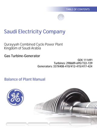Saudi Electricity Company
Gas Turbine-Generator
GEK 111491
Turbines: 298689-695/722-729
Generators: 337X408-410/412-415/417-424
Balance of Plant Manual
Qurayyah Combined Cycle Power Plant
Kingdom of Saudi Arabia
TABLE OF CONTENTSGE Energy
SEARCH SEARCH HELP NAVIGATION HELP ZOOM/VIEW HELP
CLICK ON THIS ICON FOR A DIRECT INTERNET
CONNECTION TO GE POWER.COM
GENERAL ELECTRIC AND POWER SYSTEMS ARE
TRADEMARKS OF GENERAL ELECTRIC CO. ACROBAT IS A
TRADEMARK OF ADOBE SYSTEMS INC. ALL RIGHTS
RESERVED. MADE AND PRINTED IN MEXICO © 2005
 