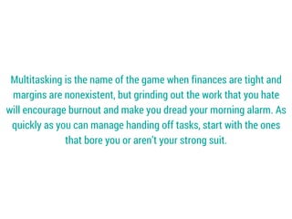 Multitasking is the name of the game when finances are tight and
margins are nonexistent, but grinding out the work that you hate
will encourage burnout and make you dread your morning alarm. As
quickly as you can manage handing off tasks, start with the ones
that bore you or aren’t your strong suit.
 