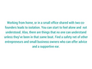 Working from home, or in a small office shared with two co-
founders leads to isolation. You can start to feel alone and not
understood. Also, there are things that no one can understand
unless they’ve been in that same boat. Find a safety net of other
entrepreneurs and small business owners who can offer advice
and a supportive ear.
 