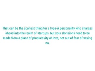 That can be the scariest thing for a type-A personality who charges
ahead into the realm of startups, but your decisions need to be
made from a place of productivity or love, not out of fear of saying
no.
 