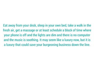 Eat away from your desk, sleep in your own bed, take a walk in the
fresh air, get a massage or at least schedule a block of time where
your phone is off and the lights are dim and there is no computer
and the music is soothing. It may seem like a luxury now, but it is
a luxury that could save your burgeoning business down the line.
 