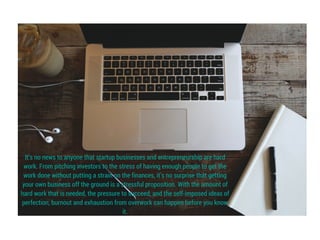 It’s no news to anyone that startup businesses and entrepreneurship are hard
work. From pitching investors to the stress of having enough people to get the
work done without putting a strain on the finances, it’s no surprise that getting
your own business off the ground is a stressful proposition. With the amount of
hard work that is needed, the pressure to succeed, and the self-imposed ideas of
perfection, burnout and exhaustion from overwork can happen before you know
it.
 