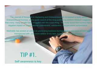 The Journal of Research in Marketing and Entrepreneurship completed a study about
Entrepreneurial burnout, and a quick search of the blog­publishing platform Medium suggests
that many, many people have struggled with this exact thing. The study found that burnout has a
negative impact on organizational commitment, satisfaction, and perceived performance.  
Mashable has posted an article on preventing business burnout. Below are some of their tips,
interspersed with  a bit more advice of my own, to help combat this situation:
TIP #1.
Self awareness is key.
 