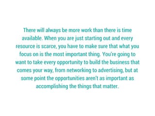 There will always be more work than there is time
available. When you are just starting out and every
resource is scarce, you have to make sure that what you
focus on is the most important thing. You’re going to
want to take every opportunity to build the business that
comes your way, from networking to advertising, but at
some point the opportunities aren’t as important as
accomplishing the things that matter.
 