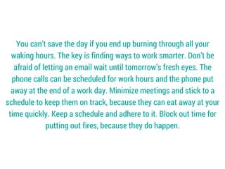 You can’t save the day if you end up burning through all your
waking hours. The key is finding ways to work smarter. Don’t be
afraid of letting an email wait until tomorrow’s fresh eyes. The
phone calls can be scheduled for work hours and the phone put
away at the end of a work day. Minimize meetings and stick to a
schedule to keep them on track, because they can eat away at your
time quickly. Keep a schedule and adhere to it. Block out time for
putting out fires, because they do happen.
 