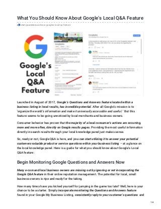 What You Should Know About Google’s Local Q&A Feature
start.youreview.us/know-googles-local-qa-feature
Launched in August of 2017, Google’s Questions and Answers feature located within a
business listing in local results, has incredible potential. After all Google’s mission is to
‘organize the world’s information and make it universally accessible and useful. ‘ But this
feature seems to be going unnoticed by local merchants and business owners.
Consumer behavior has proven that the majority of a local consumer’s actions are occurring,
more and more often, directly on Google results pages. Providing the most useful information
directly in search results through your local knowledge panel just makes sense.
So, ready or not, Google Q&A is here, and you can start utilizing it to answer your potential
customers valuable product or service questions within your business listing – at a glance on
the local knowledge panel. Here is a guide for what you should know about Google’s Local
Q&A feature:
Begin Monitoring Google Questions and Answers Now
Many e-com and local business owners are missing out by ignoring or not incorporating the
Google Q&A feature in their online reputation management. The potential for local, small
business owners is ripe and ready for the taking.
How many times have you kicked yourself for jumping in the game too late? Well, here is your
chance to be a starter. Simply incorporate monitoring the Questions and Answers feature
found in your Google My Business Listing, consistently reply to your customer’s questions and
1/4
 