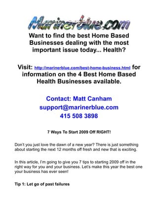 Want to find the best Home Based
        Businesses dealing with the most
         important issue today... Health?

 Visit: http://marinerblue.com/best-home-business.html for
  information on the 4 Best Home Based
         Health Businesses available.

                Contact: Matt Canham
              support@marinerblue.com
                    415 508 3898

                  7 Ways To Start 2009 Off RIGHT!


Don’t you just love the dawn of a new year? There is just something
about starting the next 12 months off fresh and new that is exciting.


In this article, I’m going to give you 7 tips to starting 2009 off in the
right way for you and your business. Let’s make this year the best one
your business has ever seen!


Tip 1: Let go of past failures
 