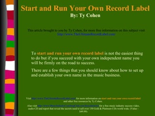 Start and Run Your Own Record Label By: Ty Cohen This article brought to you by Ty Cohen, for more free information on this subject visit   http://www.TheUltimateRecordLabel.com/ To   start and run your own record label  is not the easiest thing to do but if you succeed with your own independent name you will be firmly on the road to success.  There are a few things that you should know about how to set up and establish your own name in the music business. Visit  http://www.TheUltimateRecordLabel.com/  for more information on  start and run your own record label  and other free resources by Ty Cohen.  Also visit  http://www.MusicIndustryCoachingClub.com/freecdarticles  for a free music industry success video, audio CD and report that reveal the secrets used to sell over 150 Gold & Platinum CDs world wide. (Value - $49.99) 